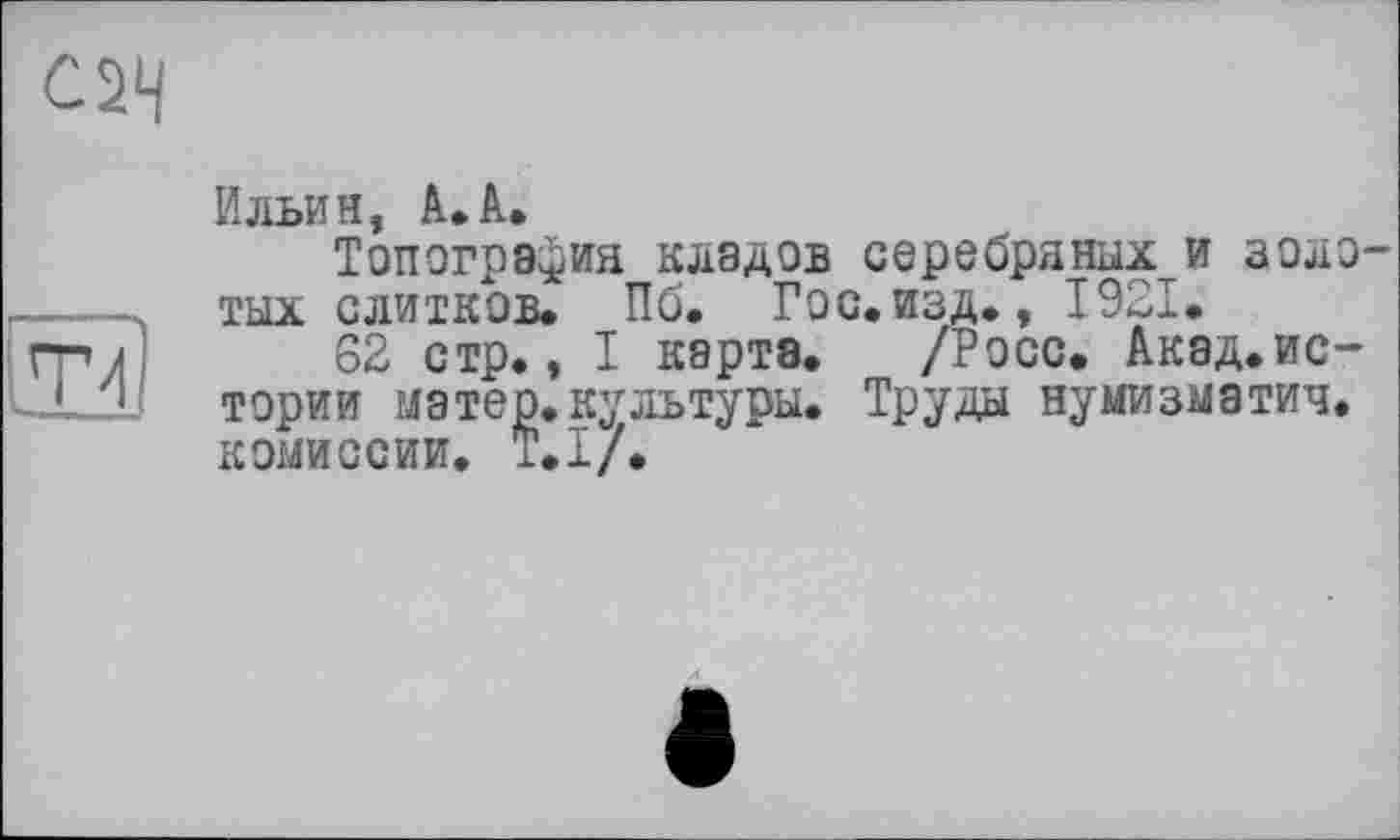 ﻿С2Ч
lTd
Ильин, A. A.
Топография кладов серебряных и золотых слитков. Пб. Гос. изд., 1921.
62 стр., I карте. /Росс. Акад.ис-тории матер.культуры. Труды нумизматич. комиссии. Т.І/.